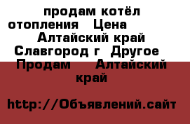 продам котёл отопления › Цена ­ 10 000 - Алтайский край, Славгород г. Другое » Продам   . Алтайский край